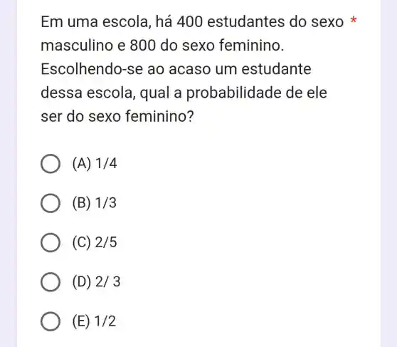 Em uma escola, há 400 estudantes do sexo
masculino e 800 do sexo feminino.
Escolhendo-se ao acaso um estudante
dessa escola, qual a probabilidade de ele
ser do sexo feminino?
(A) 1/4
(B) 1/3
(C) 2/5
(D) 2/3
(E) 1/2