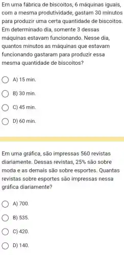 Em uma fábrica de biscoitos, 6 máquinas iguais,
com a mesma produtividade, gastam 30 minutos
para produzir uma certa quantidade de biscoitos.
Em determinado dia , somente 3 dessas
máquinas estavam funcionando. Nesse dia,
quantos minutos as máquinas que estavam
funcionando gastaram para produzir essa
mesma quantidade de biscoitos?
A) 15 min.
B) 30 min.
C) 45 min.
D) 60 min.
Em uma gráfica, são impressas 560 revistas
diariamente. Dessas revistas, 25%  são sobre
moda e as demais são sobre esportes . Quantas
revistas sobre esportes são impressas nessa
gráfica diariamente?
A) 700.
B) 535.
C) 420.
D) 140.