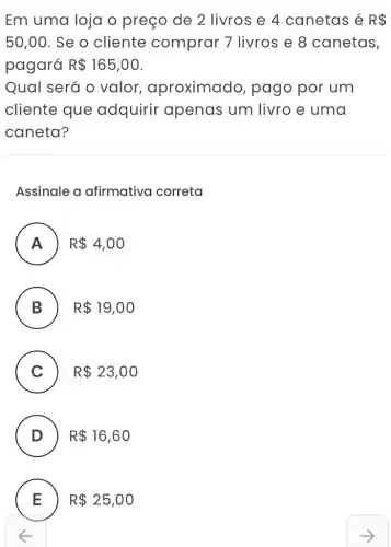 Em uma loja o preço de 2 livros e 4 canetas é R 
50,00 . Se o cliente comprar 7 livros e 8 canetas,
pagará R 165,00
Qual será o valor , aproximado , pago por um
cliente que adquirir apenas um livro e uma
caneta?
Assinale a afirmativa correta
A ) R 4,00
B R 19,00
.
C ) R 23,00
D ) R 16,60
E R 25,00 L