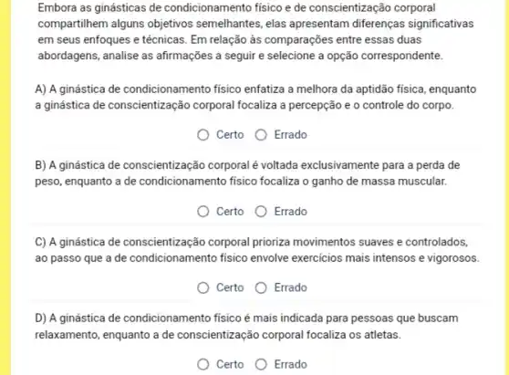 Embora as ginásticas de condicionamento fisico e de conscientização corporal
compartilhem alguns objetivos semelhantes, elas apresentam diferenças significativas
em seus enfoques e técnicas. Em relação às comparações entre essas duas
abordagens, analise as afirmações a seguir e selecione a opção correspondente.
A) A ginástica de condicionamento fisico enfatiza a melhora da aptidão fisica , enquanto
a ginástica de conscientização corporal focaliza a percepção e o controle do corpo.
Certo Errado
B) A ginástica de conscientização corporal é voltada exclusivamente para a perda de
peso, enquanto a de condicionamento fisico focaliza o ganho de massa muscular.
Certo Errado
C) A ginástica de conscientização corporal prioriza movimentos suaves e controlados,
ao passo que a de condicionamento fisico envolve exercicios mais intensos e vigorosos.
Certo Errado
D) A ginástica de condicionamento fisico é mais indicada para pessoas que buscam
relaxamento, enquanto a de conscientização corporal focaliza os atletas.
Certo Errado