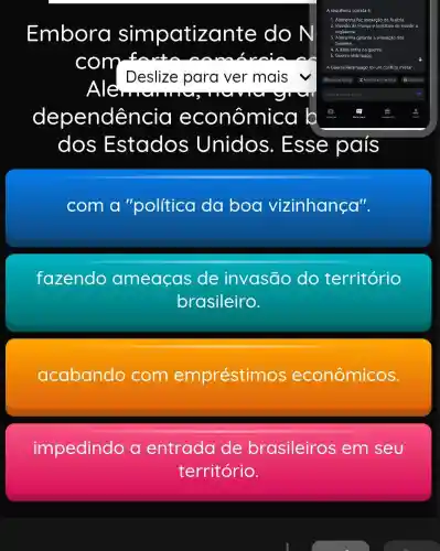 Embora simpatiz do N
com
Deslize para ver mais
your
dependência econômi cơ b
dos Estados ; Unidos 5. Esse país
com a "política da boa vizinhança".
fazendo ameaças de invasão do território
brasileiro.
acabando com empréstim os econômicos.
impedindo a entrada de brasileiros em seu
território.