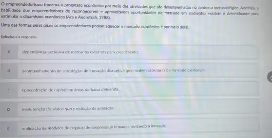 empreendedorismo fomenta o progresso econômico por meio das atividades que são desempenhadas no contexto mercadológico. Ademais, a
habilidade dos empreendedores de reconhecerem e aproveitarem oportunidades de mercado em ambientes voláteis é determinante para
estimular o dinamismo econômico (Acs e Audretsch.1988).
Uma das formas pelas quais os empreendedores podem aquecer o mercado econômico é por meio do(a):
Selecione a resposta:
A
dependência exclusiva de mercados externos para crescimento
B
acompanhamento de estratégias de inovação disruptiva que mudem estruturas de mercado existentes.
C
concentração de capital em áreas de baixa demanda.
D
manutenção do status quo e redução de ameaças.
E
replicação de modelos de negócio de empresas já firmadas, evitando a inovação.