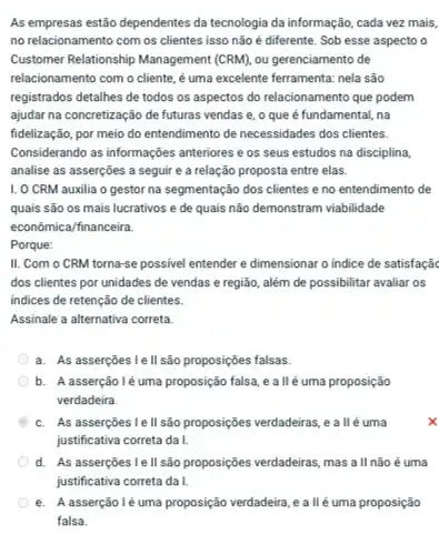 As empresas estão dependentes da tecnologia da informação, cada vez mais,
no relacionamento com os clientes isso não é diferente. Sob esse aspecto o
Customer Relationship Management (CRM)ou gerenciamento de
relacionamento com o cliente é uma excelente ferramenta nela são
registrados detalhes de todos os aspectos do relacionamento que podem
ajudar na concretização de futuras vendas e, o que é fundamental, na
fidelização, por meio do entendimento de necessidades dos clientes.
Considerando as informações anteriores e os seus estudos na disciplina,
analise as asserções a seguir e a relação proposta entre elas.
1. 0 CRM auxilia o gestor na segmentação dos clientes e no entendimento de
quais são os mais lucrativos e de quais não demonstram viabilidade
econômica/financeira.
Porque:
II. Com o CRM torna-se possivel entender e dimensionar o indice de satisfaçã
dos clientes por unidades de vendas e região além de possibilitar avaliar os
indices de retenção de clientes.
Assinale a alternativa correta
a. As asserções le II são proposições falsas.
b. A asserçãoléuma proposição falsa, e a llé uma proposição
verdadeira.
B c. As asserções le II são proposições verdadeiras, e all é uma
justificativa correta da I.
d. As asserções l e ll são proposiçôes verdadeiras, mas a II não é uma
e. Aasserçãoléuma proposição verdadeira, e allé uma proposição
falsa.