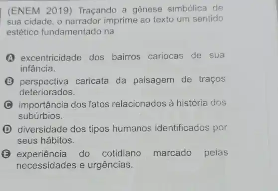 (ENEM 2019)Traçando a genese simbólica de
sua cidade, o narrador imprime ao texto um sentido
estético fundament ado na
A excentricidade dos bairros cariocas de sua
infância.
B perspective caricata da paisagem de traços
deteriorados.
C importância dos fatos relacionados à história dos
subúrbios.
D diversidade dos tipos humanos identificados por
seus hábitos.
B experiência do cotidiano marcado peias
necessidades e urgências.