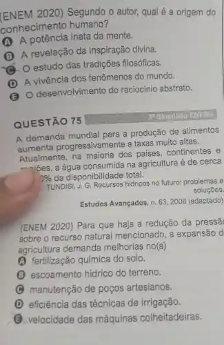 (ENEM 2020)Segundo o autor,qual é a origem do
conhecimento humano?
A. A inata da mente.
B. A revelação da inspiração divina.
. o estudo das tradições filosóficas.
(D) A vivência dos fenômenos do mundo.
(B) 0 desenvolvimento do raciocínio abstrato.
QUESTÃO 75
30 Simulado
A demanda mundial para a produção de alimentos
aumenta progressivamente a taxas muito altas.
Atualmente . na maioria dos continentes e
r-~iōes , a água consumida na agricultura é de cerca
0% da disponibilidade total.
TUNDISI J.G . Recursos hidricos no futuro:problemas e
soluçōes.
Estudos Avançados , n. 63 , 2008 (adaptado)
(ENEM 2020 ) Para que haja a redução da pressã
sobre o recurso natural mencionado , a expansão d
agricultura demanda melhorias no(a)
A fertilização química do solo.
(3) escoamento hidrico do terreno.
C manutenção de pocos artesianos.
D eficiência das técnicas de irrigação.
(E) velocidade das máquinas colheitadeiras.