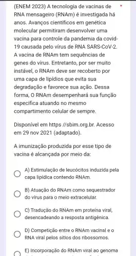 (ENEM 2023) A tecnologia de vacinas de
RNA mensageiro (RNAm) é investigada há
anos. Avanços científicos em genética
molecular permitiram desenvolver uma
vacina para controle da pandemia da covid-
19 causada pelo vírus de RNA SARS-CoV-2
A vacina de RNAm tem sequências de
genes do vírus . Entretanto, por ser muito
instável, o RNAm deve ser recoberto por
uma capa de lipídios que evita sua
degradação e favorece sua ação. Dessa
forma, O RNAm desempenhará sua função
especifica atuando no mesmo
compartimento celular de sempre.
Disponível em https //sbim.org br. Acesso
em 29 nov 202 I (adaptado).
A imunização produzida por esse tipo de
vacina é alcançada por meio da:
A) Estimulação de leucócitos induzida pela
capa lipídica contendo RNAm.
B) Atuação do RNAm como sequestrador
do vírus para o meio extracelular.
C) Tradução do RNAm em proteína viral,
desencadeando a resposta antigênica.
D) Competição entre o RNAm vacinal e o
RNA viral pelos sitios dos ribossomos.
E) Incorporação do RNAm viral ao genoma