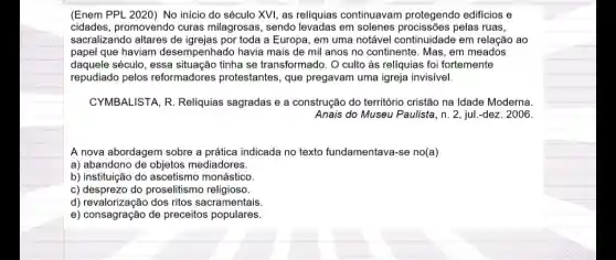 (Enem PPL 2020) No inicio do século XVI as reliquias continuavam protegendo edificios e
cidades, promovendo curas milagrosas, sendo em solenes pelas ruas,
sacralizando altares de toda a Europa, em uma notável continuidade em relação ao
papel que haviam desempenhado havia mais de mil anos no continente. Mas, em meados
daquele século, essa situação tinha se transformado. O culto às reliquias foi fortemente
repudiado pelos reformadores protestantes , que pregavam uma igreja invisivel.
CYMBALISTA, R Reliquias sagradas e a construção do território cristão na Idade Moderna.
Anais do Museu Paulista ,n. 2, jul-dez. 2006.
A nova abordagem sobre a prática indicada no texto fundamentava-se no(a)
a) abandono de objetos mediadores.
b) instituição do ascetismo monástico
c) desprezo do proselitisma religioso.
d) revalorizacão dos ritos sacramentais.
e) consagração de preceitos populares.