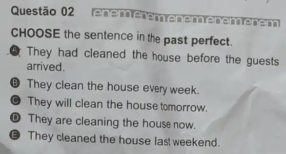 enem
CHOOSE the sentence in the past perfect.
A They had cleaned the house before the guests
arrived.
B They clean the house every week.
C They will clean the house tomorrow.
D They are cleaning the house now.
E
They cleaned the house last weekend.