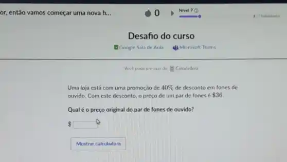 or, então vamos começar uma nova h...
Desafio do curso
Uma loja está com uma promoção de 40%  de desconto em fones de
ouvido. Com este desconto o preço de um par de fones é 36
Qual é o preço original do par de fones de ouvido?