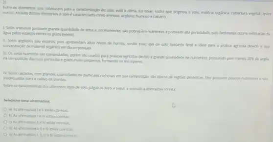 Entre os elementos que colaboram para a caracterizaçio do solo, está o dima, luz solar, rocha que originou o solo,matéria orginica, cobertura vegetal entre
outros. Através desses elementos o soloécaracterizado como arenoso argloso, humoso e calcário.
1. Solos arenosos possuem grande quantidade de arela e. normalmente, sio pobres em nutrientes e possuem alta porosidade, pois facimente ocorre infiltraçlo da
digua pelos espacos entres os gràos (poros).
II. Solos arglosos sto excuros, pois apresentam altor,nivels de humos, sendo esse tipo de solo bastante fertil e ideal para a pritica agricola devido a sua
concentraçdo de material organico em decomposição.
III. Os solos humosos sWo compactados, porém séo usados para praticas agricolars devido a grande quantidade de nutrientes, possuindo pelo menos
30%  de argla na composiglo das suas particulas e gratos muito pequenos, formando os microporos.
N. Solos calcirios, com grandes quantidades de particalas rochoses em sua composiglo salo tiplicos de regices destricas. Eles possuem
poucos nutrientes e sis inadequados para ocultivo de plantas.
Sobre as caracteristicas dos diferentes tipos de solo julgue os itens a separe assinale a alternative corretx
Selecione uma alternativa:
a) As afirmativasie II estǎo corretas.
b) As afirmativasie IV estao corretas
c) As afirmativas II elv estao corretas
d) As afirmativas Li elll estaio corretas
e) As afirmativast,it, in e Nestio corretas