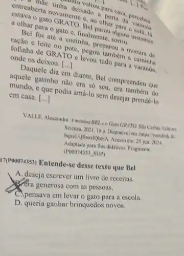 entreaberta to commente e, ao olhar unha deixado.porta da ha deivoltou para a. a. perceben
gato GRATO Bel
a olhar para o gato C. finalmente
Bel foi até a cozinha, preparou in mistura de
neao e leite no pole. pegou tamber
fofinha de GRATO e levou tudo para a varanda. onde os deixou.
()
Daquele dia em diante, Bel compreendeu que
aquele gatinho nào era só seu era também do
mundo, e que podia amả-lo sem desejar prendê-lo
em casa. ()
VALLE, Alessandra. 4 menina BEL e0 Gato GRATO. Sào Carlos: Editora
Scienza, 2021,18 p. Disponivel em: https://meulink fiv
boxeLQRmxlQbeiA. Acesso em: 25 jun. 2024.
Adantado para fins didaticos. Fragmento.
(P00074353 SUP)
17(P00074353)Entende-se desse texto que Bel
A. deseja escrever um livro de receitas.
Xera generosa com as pessoas.
C.pensava em levar o gato para a escola.
D. queria ganhar brinquedos novos.