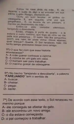 Entrou na casa atrás da mãe...E, de
repente, o susto de algo a se enovelar em sua
perna: o gato Reagiu afastando-se __
Ouviu um som familiar os pirilins do
videogame E.em seguida, uma voz que
gargalhava...E, na leveza de um pássaro, 0
menino se desprendeu da mào
__
Enfiou-se pelo corredor silencioso.
farejando a descoberta.
Então, chegou a porta do quarto - e lá
estava o outro menino, que logo se virou ao dar
pela sua presenca __ O outro não lhe perguntou
quem era nem de onde vinha. Disse
quer brincar?Queria. O Sol renasceu nele . Há
tanto tempo precisava desse novo amigo.
59) O que fez com que essa história
acontecesse?
A- A mãe querer conhecer a vizinha.
B- A vizinha ter um gato em casa.
C- O homem sair para trabalhar.
D-
menino gostar de videogame.
__
6a) No trecho "farejando a descoberta', a palavra
"FAR EJANDO" tem o sentido de
A- buscar.
B- cheirar.
C- pegar.
D- sentir.
7a) De acordo com esse texto ,o Sol renasceu no
menino porque
A-ele conseguiu se afastar do gato.
B-ele encontrou um novo amigo.
C-o dia estava começando.
D- o pai começou a trabalhar.