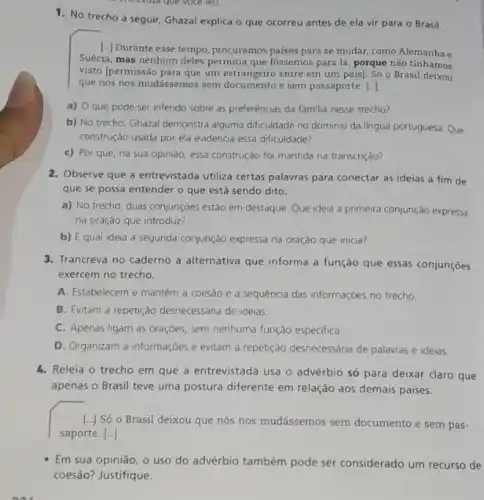 envista que voce leu.
1. No trecho a seguir Ghazal explica o que ocorreu antes de ela vir para o Brasil.
[..) Durante esse tempo, procuramos países para se mudar como Alemanha e
Suécia, mas nenhum deles permitia que fossemos para lá, porque não tínhamos
visto [permissão para que um entre em um país)Só o Brasil deixou
que nós nos mudássemos sem documento e sem passaporte. [...]
a) que pode ser inferido sobre as preferências da familia nesse trecho?
b) No trecho, Ghazal demonstra alguma dificuldade no dominio da lingua portuguesa Que
construção usada por ela evidencia essa dificuldade?
c) Por que, na sua opinião, essa construção foi mantida na transcrição?
2. Observe que a entrevistada utiliza certas palavras para conectar as ideias a fim de
que se possa entender o que está sendo dito.
a) No trecho, duas conjunçōes estão em destaque Que ideia a primeira conjunção expressa
na oração que introduz?
b) Equal ideia a segunda conjunção expressa na oração que inicia?
3. Trancreva no caderno a alternativa que informa a função que essas conjunções
exercem no trecho.
A. Estabelecem e mantêm a coesao e a sequência das informações no trecho
B. Evitam a repetição desnecessária de ideias.
C. Apenas ligam as orações, sem nenhuma função especifica.
D. Organizam a informações e evitam a repetição desnecessária de palavras e ideias.
4. Releia o trecho em que a entrevistada usa o advérbio só para deixar claro que
apenas o Brasil teve uma postura diferente em relação aos demais paises.
() Só o Brasil deixou que nós nos mudássemos sem documento e sem pas-
saporte. [...]
Em sua opinião, o uso do advérbio também pode ser considerado um recurso de
coesão? Justifique.