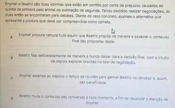 Enymar e Beatriz são duas vizinhas que estão em conflito por conta de prejuízos causados ao
quintal da primeira pelo animal de estimação da segunda. Tendo decidido realizar negociaçōes, as
duas então se encontraram para debates. Diante do caso concreto, assinale a alternativa que
apresenta a postura que deve ser compreendida como correta.
A Enymar procura retruca tudo aquilo que Beatriz propōe de maneira a esvaziar o conteúdo
A
final das propostas desta.
B Beatriz fala deliberadamente de maneira a nunca deixar clara a decisão final com o intuito
de depois explorar brechas no teor da negociação.
Enymar estende ao máximo o tempo da reunião para ganhar Beatriz no cansaço e , assim.
sair beneficiada.
D Beatriz muda o conteúdo das conversas a todo momento, a fim de despistar a atenção de
Enymar.