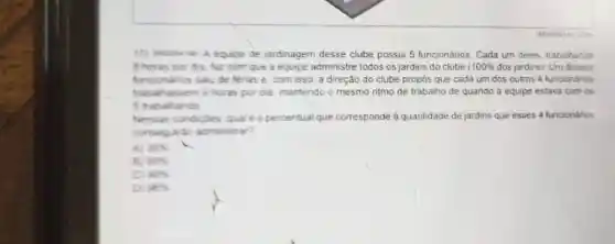 equipe de jardinagem desse clube possui 5 funcionários. Cada um deles, trabalhando
B horas por dia faz com que a equipe administre todos os jardins do clube 100%  dos jardins). Um desses
funconarios sau de tenas e, com isso a direção do clube propós que cada um dos outros 4 funcionanos
trabahassem 5 horas por dia mantendo o mesmo ritmo de trabalho de quando a equipe estava com os
5 trabahando
Nessas condictes qual e o percentual que corresponde a quantidade de jardins que esses 4 funcionanos
consegurac administrar?
A 36% 
B 80% 
90% 
Di 96%