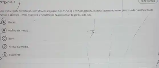 ergunta 1
ulia é uma atleta de natação, com 20 anos de idade, 1,64 m, 58 kg e 15%  de gordura corporal. Baseando se na proposta de classificação de
Pollock e Wilmore (1993)qual será a classificação de percentual de gordura de Julla?
A Média.
B Abdixo da média.
C Bom.
D Acima da média.
E Excelente.