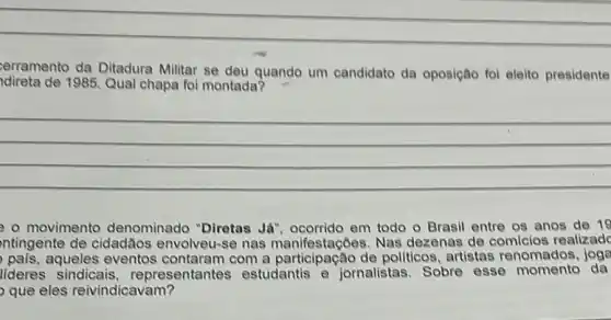 erramento da Ditadura Militar se deu quando um candidato da oposição foi eleito presidente
idireta de 1985. Qual chapa foi montada?
__
- movimento denominado "Diretas Já", ocorrido em todo o Brasil entre os anos de 19
ntingente de cidadãos envolveu-se nas Nas dezenas de realizade
pais,aqueles eventos com a participação de pollticos, artistas renomados
lideres sindicais representantes estudantis e jornalistas. Sobre esse momento da
que eles reivindicavam?