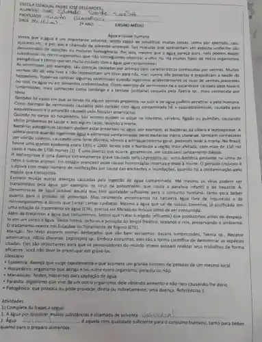 ESCOLA ESTADUAL PADRE JOSE DELGARDES.
ENSINO MEDIO
Vimos que a Agua é um importante solvente, sendo capaz de solubilizar multas colsas, como por exemplo,sais,
Agua e saúde humana
açúcares etc, e por isso de solvente universal. Tais misturas que apresentam um aspecto uniforme são
de soluções ou misturas Por isso, mesmo que a agua pareça pura, nela podem existir
substâncias ou micro-organismos que não consegulmos observar a olho nu. Há muitos tipos de micro-organismos
patogênicos e temos que ter multo cuidado com a água que consumimos!
As verminoses, por exemplo são doenças causadas por animais bem caracteristico:conhecidos por vermes Multos
vermes sao de vida livre e não representam um risco para nós, mas outros são parasitas e prejudicam a saúde do
hospedeiro. Podemos contrair algumas verminoses quando ingerimos acidentalmente os ovos de vermes presentes
no solo, na água ou em alimentos Como exemplo de há a ascaridiase causada pelo Ascaris
lumbricoides, mais conhecido como lombriga e a tenlase (solitária) causada pela Taenia sp., mais conhecida por
tênia.
Também há casos em que as larvas de alguns vermes presentes no solo e na água podem penetrar a pele humana.
Como exemplo de verminoses causadas pelo contato com água contaminada há causada pelo
esquistossomo e o amarelão causado pelo Necator americanus.
Quando no corpo do hospedeiro, tais vermes podem se alojar no intestino, cérebro, figado ou pulmōes, causando
sérlos problemas de saúde e, em alguns casos, levando à morte.
Bactérias patogênicas também podem estar presentes na água, por exemplo, as bactérias da cólera e leptospirose. A
cólera ocorre quando Ingerimos agua e alimentos contaminados pelas bactérias Vibrio cholerae, também conhecidas
por vibrião colérico, causando uma forte diarreia, vômito geral, podendo levar à morte No Brasil,
houve uma grande epidemia entre 1991 e 2000, tendo sido o Nordeste a região mais afetada, com mais de 150 mil
casos e mais de 1700 mortes (1). E uma doença que ocorre, geralmente, em locais sem saneamento básico.
A leptospirose é uma doença grave causada sp., uma bactéria presente na urina de
ratos e outros animais. Em estágio avançado pode causar internas,e levar à morte O periodo chuvoso é
a época com maior numero de notificações por causa das enchentes e inundações,quando há a contaminação pelo
esgoto que transborda.
Existem muitas outras doenças causadas pela ingestão de água contaminada. Até mesmo os virus podem ser
transmitidos pela água, por exemplo, os virus da poliomielite, que causa a paralisia infantil e da hepatite A.
Denomina-se de água potável aquela que tem qualidade suficiente para - consumo humano, tanto para beber
quanto para o preparo de alimentos. Mas raramente encontramos na natureza água livre de impurezas e de
microorganismos e temos que tomar certos culdados. Mesmo a água que sai de nossas torneiras.já purificada em
uma estação de tratamento de água (ETA), precisa ser filtrada ou fervida antes de ser consumida.
Além de tratarmos a água que consumimos, temos que tratar o esgoto (efluente)que produzimos antes de despejá-
lo em um corpo d'água. Desta forma, evita-se a poluição do lençol freático oceanos e rios, preservando o ambiente.
Otratamento ocorre nas Estaçōes de Tratamento de Esgoto (ETE).
Atenção: No texto existem nomes destacados que sắo bem estranhos: Ascaris lumbricoides, Taenia sp - Necator
americanus, Vibrio cholerae Leptospira sp.. Embora estranhos, eles são a forma cientifica de denominar as espécies
citadas. Eles são Importantes para que os pesquisadores do mundo inteiro possam realizar seus trabalhos de forma
eficiente. Você nǎo deve se preocupar em gravá-los.
Glossário
- Epidemla: doença que surge rapidamente e que acomete um grande número de pessoas de um mesmo local.
- Hospedeiro: organismo que abriga e/ou nutre outro organismo, parasita ou nǎo.
- Mananciais:fontes, nascentes para captação de água.
- Parasita: organismo que vive de um outro organismo dele obtendo alimento enão raro causando-lhe dano.
- Patogênico: que provoca ou pode provocar, direta ou Indiretamente, uma doença Referências 1
Atividades
1) Complete As frases a segult.
1. A dgua por dissolver multas substânclas é chamada de solvente __
Agua __ ...................................................................... ...é aquela com qualidade suficiente para consumo humano, tanto para beber
quanto para o preparo alimentos.