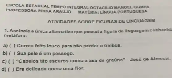 ESCOLA ESTADUAL TEMPO INTEGRAL OCTACILIO MANOEL GOMES
PROFESSORA ÉRIKA ARAÚJO MATÉRIA:LINGUA PORTUGUESA
ATIVIDADES SOBRE FIGURAS DE LINGUAGEM
1. Assinale a única alternativa que possui a figura de linguagem conhecid:
metáfora:
a) ( ) Correu feito louco para não perder o ônibus.
b) ( ) Sua pele é um pêssego.
c) ( ) "Cabelos tão escuros como a asa da graúna" - José de Alencar.
d) ( ) Era delicada como uma flor.