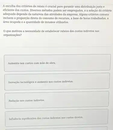 A escolha dos critérios de ratelo é crucial para garantir uma distribulção justa e
eficiente dos custos. Diversos métodos podem ser empregados e a seleção do critério
adequado depende da natureza das atividades da empresa Alguns critérios comuns
Incluem a proporção direta do consumo de recursos a base de horas trabalhadas, a
área ocupada e a quantidade de Insumos utilizados.
Oque motivou a necessidade de estabelecer ratelos dos custos indiretos nas
organizaçóes?
Aumento nos custos com máo de obra.
Inovação techologica e aumento nos custos indiretos.
Redução nos custos Indiretos.
Influencia significativa dos custos indiretos nos custos diretos.