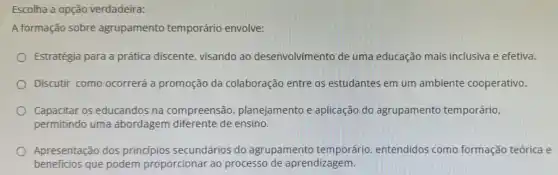 Escolha a opção verdadeira:
A formação sobre agrupamento temporário envolve:
Estratégia para a prática discente, visando ao desenvolvimento de uma educação mais inclusiva e efetiva.
Discutir como ocorrerá a promoção da colaboração entre os estudantes em um ambiente cooperativo.
Capacitar os educandos na compreensão , planejamento e aplicação do agrupamento temporário.
permitindo uma abordagem diferente de ensino.
Apresentação dos principios secundários do agrupamento temporário entendidos como formação teórica e
beneficios que podem proporcionar ao processo de aprendizagem.