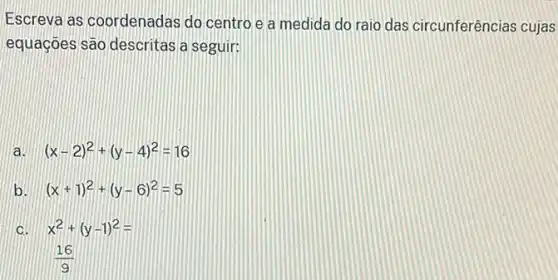 Escreva as coordenadas do centro e a medida do raio das circunferências cujas
equaçoes são descritas a seguir:
a. (x-2)^2+(y-4)^2=16
b. (x+1)^2+(y-6)^2=5
C. x^2+(y-1)^2=
(16)/(9)