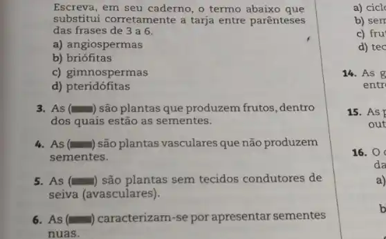 Escreva, em seu caderno, o termo abaixo que
substitui corretamente a tarja entre parênteses
das frases de 3 a 6.
a) angiospermas
b) briófitas
c) gimnospermas
d) pteridófitas
3. As () são plantas que produzem frutos, dentro
dos quais estão as sementes.
4.As () são plantas vasculares que não produzem
sementes.
5. As () são plantas sem tecidos condutores de
seiva (avasculares).
6. As () caracterizam-se por apresentar sementes
nuas.
a) cicl
b) sem
c) fru
d) tec
14. As g
entr
15. As
out
16. 0
da
a)
b