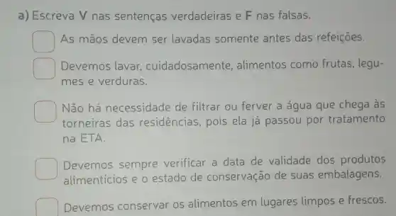 a) Escreva V nas sentenças verdadeiras e F nas falsas.
square  As mãos devem ser lavadas somente antes das refeições.
square  Devemos lavar , cuidadosame nte, alimentos como frutas, legu-
mes e verduras.
square 
Não há necessidade de filtrar ou ferver a água que chega às
torneiras das residencias , pois ela já passou por tratamento
na ETA.
Devemos sempre verificar a data de validade dos produtos
alimenticios e o estado de conservação de suas embalagens.
square  Devemos conservar os alimentos em lugares limpos e frescos.