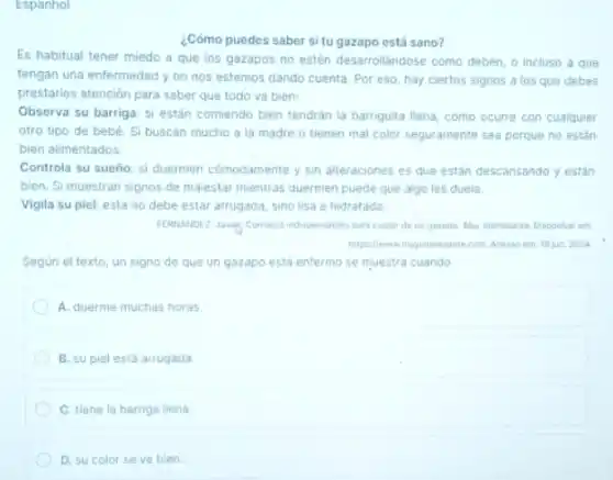 Espanhol
¿Cómo puedes saber si tu gazapo está sano?
Es habitual tener miedo a que los gazapos no estén desarrollándose como deben, o incluso a que
tengan una enfermedad y no nos estemos dando cuenta. Por eso, hay ciertos signos a los que debes
prestarles atención para saber que todo va bien:
Observa su barriga: si estân comiendo bien tendrán la barriguita llena, como ocurre con cualquier
otro tipo de bebé Si buscan mucho a la madre o tienen mal color seguramente sea porque no estân
bien alimentados
Controla su sueño: si duermen cómodamente y sin alteraciones es que están descansando y están
bien. Si muestran signos de malestar mientras duermen puede que algo les duela.
Vigila su piel: esta no debe estar arrugada sino lisa e hidratada.
para cudar de un gazapo. Muy interesante. Disponivel em
https://www.mypinteresantecom.Acesso em 16 jun. 2024
Según el texto, un signo de que un gazapo está enfermo se muestra cuando
A. duerme muchas horas
B. su piel está arrugada
C. tiene la barriga llena.
D. su color se ve bien.