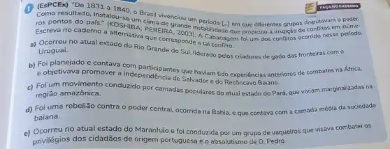 (ESPCEx) "De 1831 a 1840, 0 Brasil
ros pontos do pafs (KOS)SILIT clima de grander disputavam o poder.
Escreva no caderno a EREIR Tande instabilitade que que differentes grupos disputitos em inúme-
que corresponde a tabanagem
a) Ocorreu no atual estado do Rio Grande do Sul, liderado pelos criadores de gado das fronteiras com o Uruguai.
e objetivava promover a independencia de Salvador do Recôncavo Baiano.
que haviam tido experiências anteriores de combates na África,
c) Foi um movimento conduzido por camadas populares do atual estado do Pará, que viviam marginalizadas na
região amazônica.
d) Foi uma rebelião contra o poder central ocorrida na Bahia, e que contava com a camada média da sociedade
baiana.
e) Ocorreu no atual estado do Maranhão e foi conduzida por um grupo de vaqueiros que visava combater os
privilégios dos cidadãos de origem portuguesa e o absolutismo de D Pedro.