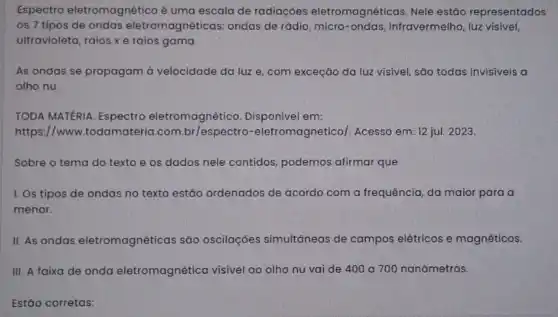 Espectro eletromagnético é uma escala de radiaçōes eletromagnéticas. Nele estão representados
os 7 tipos de ondas eletromagnéticas.ondas de rádio, micro -ondas, infravermelho, luzz visivel,
ultravioleta, raios xe raios gama.
As ondas se propagam à velocidade da luz e, com exceção da luz visível, são todas invisiveis a
olho nu.
TODA MATERIA. Espectro eletromagnético Disponivel em:
https://www.todamateria .com eletromagnetico/. Acesso em: 12 jul. 2023.
Sobre o tema do texto e os dados nele contidos, podemos afirmar que
I. Os tipos de ondas no texto estão ordenados de acordo com a frequência, da maior para a
menor.
II. As ondas eletromagnéticas são oscilações simultáneas de campos elétricos e magnéticos.
III. A faixa de onda eletromagnética visivel ao olho nu vai de 400 a 700 nanômetros.
Estão corretas: