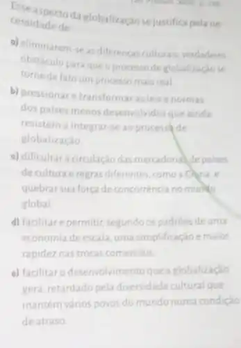 Esse aspecto da globalização sejustifica pelane
zun D. 188
cessidade de
a) eliminarem-se as diferencas culturais verdadeiro
obstáculo paraqueo processo de globalização se
torne de fato um processo mais real.
b) pressionare transformar as leis e normas
dos paises menos desenvolvidos que ainda
resistem a integra -se ao process de
globalização
c) dificultara circulação das mercadoria de paises
de cultura e regras diferentes, como a China,e
quebrar sua força de concorrência no munito
global
d) facilitare permitir segundo os padroes de uma
economia de escala uma simplificação e maior
rapidez nas trocas comerciais
e) facilitar o desenvolvimento que a globalização
gera, retardado pela diversidade cultural que
mantém vários povos do mundo numa condição