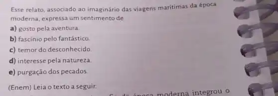 Esse relato associado ao imaginário das viagens marítimas da época
moderna, expressa um sentimento de
a) gosto pela aventura.
b) fascínio pelo fantástico.
c) temor do desconhecido.
d) interesse pela natureza.
e) purgação dos pecados.
(Enem) Leia o texto a seguir.