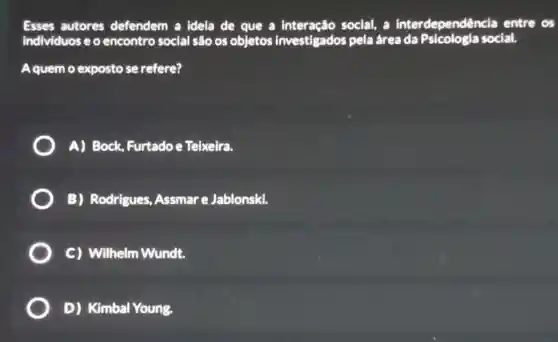 Esses autores defendem a idela de que a social, a interdependênc la entre os
individuos e o encontro social são os objetos investigados pela área social.
Aquem o exposto se refere?
A) Bock, Furtadoe Teixeira.
B) Rodrigues Assmar e Jablonski.
C) Wilhelm Wundt.
D) Kimbal Young.