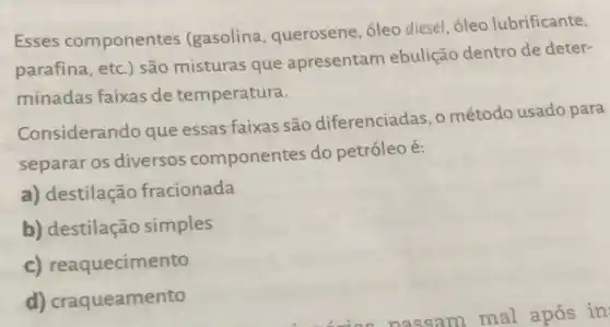 Esses componentes (gasolina, querosene , óleo diesel, óleo lubrificante,
parafina, etc.) são misturas que apresentam ebulição dentro de deter-
minadas faixas de temperatura.
Considerando que essas faixas são diferenciadas, o método usado para
separar os diversos componentes do petróleo é:
a) destilação fracionada
b) destilação simples
c) reaquecimento
d) craqueamento