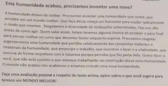 Esta humanidade acabou, precisamos inventar uma nova?
A humanidade deixou de sonhar. Precisamos inventar uma humanidade que sonhe , que
acredite em um mundo melhor. Que faça dessa crença um horizonte para mudar radicalmente
modo que vivemos Resgatemos a diversidade de civilizações exterminadas. Elas nos dão
pistas de como agir Quem sabe assim, temos teremos alguma chance de protelar o juizo final
para pensar melhor no rumo que devemos tomar enquanto espécie. Precisamos resgatar
urgentemente uma humanidade que partilhe coletivamente das conquistas materiais e
imateriais da humanidade , que emancipe o trabalho que incentive o lazer e a criatividade, que
conviva de forma respeitosa com a natureza porque percebe que faz parte dela. Quero dizer a
você, que não está sozinho e que estamos trabalhando na construção dessa nova humanidade.
mundo não acabou nós acabamos e estamos criando uma nova humanidade.
Faça uma avaliação pessoal a respeito do texto acima, opine sobre o que você sugere para
termos um MUNDO MELHOR!