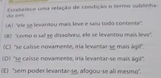 Estabelece uma relação de condição 0 termo sublinha-
do em:
(A) "ele se levantou mais leve e saiu todo contente".
(B) "comoo sal se dissolveu, ele se levantou mais leve".
(C) "se caísse novamente, iria levantar-se mais ágil".
(D)se caisse novament e, iria levantar-se mais ágil".
(E)"sem poder levantar-se , afogou-se ali mesmo".