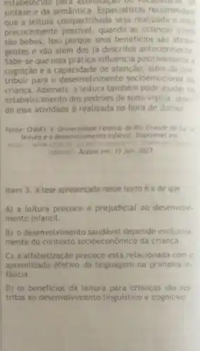 estabelecido para assimitatad ou voc
sintaxe e da Especialistas recomendam
que a leitura compartilhada seja realizada o mais
precocemente possivel, quando as criancas ainda
são bebês. Isso porque seus beneficios sáo abran
gentes e vào além dos já descritos anteriormente
Sabe-se que essa prática influencia positivamente a
cognição e a capacidade de atenção, alem de con
tribuir para o desenvolvimento socioemocional da
crianca.Ademais, a leitura tambem pode ajudar no
estabelecimento dos padroes de sono -vigilia ma, quan
do essa atividade é realizada na hora de dormir
Fonte: CHAKY, V.Federal do Ria Grande do Sul
leitura 0 deservolvimento infantil Disponivel em
https://www.ofrgs leitung
infantili. Acesso em: 15 jun. 2023
Item 3. A tese apresentada nesse texto é a de que
A) a leitura precoce é prejudicial ao desenvolvi
mento infantil.
B) o desenvolvime nto saudável depende exclusiva
mente do contexto socioeconômico da criança
C) a alfabetização precoce está relacionada com o
aprendizado efetivo da tinguagem na primeira in-
fancia.
D) os beneficios da leitura para crianças sào res.
tritos ao desenvolvimento linguistico e cognitivo.