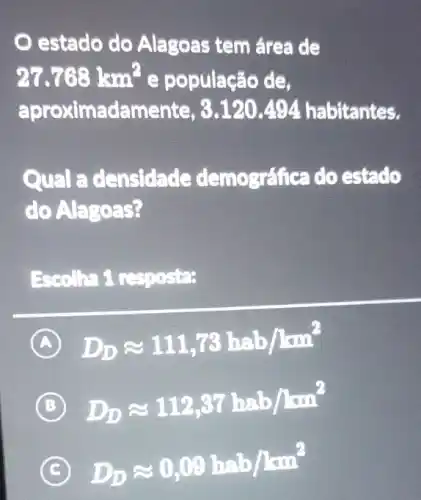 estado do Alagoas tem área de
27.768km^2 e população de,
aproximadame abitantes.
Qual a densidade demográfica do estado
C o Alagoas?
Escolha 1 resposta:
A D_(D)approx 111,73hab/hm^2
B D_(D)approx 112,37happrox b/hm^2
D_(D)approx 0,09happrox b/km^2