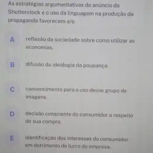 As estratégias argumentativas do anúncio da
Shutterstock e o uso da linguagem na produção da
propaganda favorecem a/o
A reflexão da sociedade sobre como utilizar as
economias.
B difusão da ideologia da poupança.
convencimento para o uso desse grupo de
imagens.
D decisão consciente do consumidor a respeito
de sua compra.
E identificação dos interesses do consumidor
em detrimento do lucro da empresa.