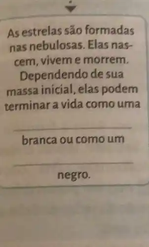 As estrelas são formadas
nas nebulosas Elas nas-
cem,vivem e morrem.
Dependendo de sua
massa inicial, elas podem
terminar a vida como uma
__
branca ou comoum
__
negro.