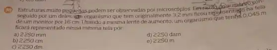 Estruturas muito pequebas podem ser observadas por microscópios. Em-Fazal na tela
seguido por um deles organismo que tem originalmente ficou representation.045 m
de um monitor por 16 cm
ficará representado nessa mesma tela por:
a) 2250 mm
d) 2250 dam
b) 2250 cm
e) 2250 m
c) 2250 dm