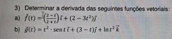 eterminar a derivada das seguinte a functies vetorials:
f(t)=((2-t)/(2+t))i+(2-3t^2)overrightarrow (j)
g'(t)=t^2cdot sentoverrightarrow (i)+(3-t)overrightarrow (j)+lnt^2overrightarrow (k)