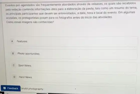 Eventos prè-agendados são frequentemente abordados através de releases, os quais são recebidos
pela redação contendo informações úteis para a elaboração da pauta, tais como um resumo do tema,
os principais participantes que devem ser entrevistados, a data, hora e local do evento. Em algumas
ocasióes, os protagonistas posam para os fotógrafos antes do inicio das atividades.
Como essas Imagens são conhecidas?
A Features.
B Photo oportunities.
C Spot News.
D Hard News.