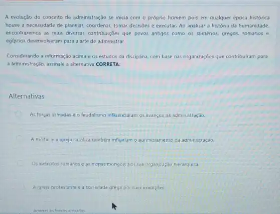 A evolução do conceito de administração se inicia com o próprio homem pois em qualquer época histórica
houve a necessidade de planejar, coordenar, tomar decisōes e executar. Ao analisar a história da humanidade
encontraremos as mais diversas contribuições que povos antigos como os sumérios, gregos, romanos e
egípcios desenvolveram para a arte de administrar.
Considerando a informação acima e os estudos da disciplina, com base nas organizações que contribuíram para
a administração, assinale a alternativa CORRETA:
Alternativas
As forças armadas e o feudalismo influenciaram os avanços na administração.
C A militar e a igreja católica também influiriam o aprimoramento da administração.
Os exércitos rom anose as tropas mongois por sua organização hierárquica.
A igreja protestante e a sociedade grega por suas erudiçoes.
Anenas as forcas arm armadas