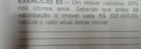 EXE RClC10 03 - Um imóvel valorizou 32% 
nos últimos anos Sabendo que antes da
valorização 0 imóvel valia R 320.000,00
calcule o valor atual desse imóvel.
__