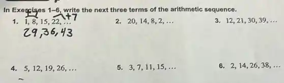 In Execcises 1-6 write the next three terms of the arithmetic sequence.
1. 1,8,15,22,ldots 
2. 20,14,8,2,ldots 
3. 12,21,30,39,ldots 
4. 5,12,19,26,ldots 
5. 3,7,11,15,ldots 
6. 2,14,26,38,ldots