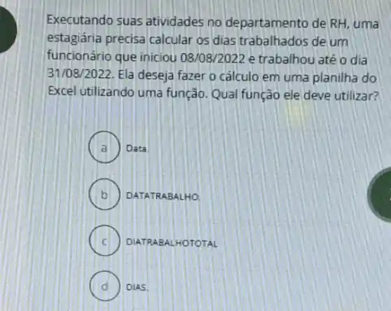 Executando suas atividades no departamento de RH, uma
estagiária precisa calcular os dias trabalhados de jum
funcionário que iniciou 08108/2022 e trabalhou até odia
31/08/2022. Ela deseja fazer o cálculo em uma planilha do
Excel utilizando uma função. Qual função ele deve utilizar?
A Data
B ) ) DATATR ABALHO.
C ) DIATRAB ALHOTOTAL
D DIAS.