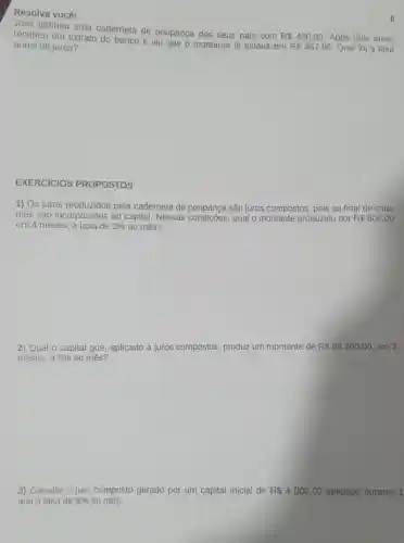 EXERCICIOS PROPOSTOS
Resolva você!
José ganhou uma caderneta de poupança dos seus pais com
R 400,00 Após dois anos, recebeu um extrato do banco e viu que o montante já estava em
R 457,96 Qual foi a taxa anual de juros?
8
1) Os juros produzidos pela caderneta de são juros compostos pois ao final de cada
mês são incorporados ao capital. Nessas condições, qual o produzido por R 600,00
em 4 meses, à taxa de 3%  ao mês?
2) Qual o capital que, aplicado a juros compostos, produz um montante de R 88200,00 em 2
meses, a 5%  ao mês?
3) Calcular o juro composto gerado por um capital inicial de R 4000,00 aplicado durante 1
ano à taxa de 8%  ao mês.