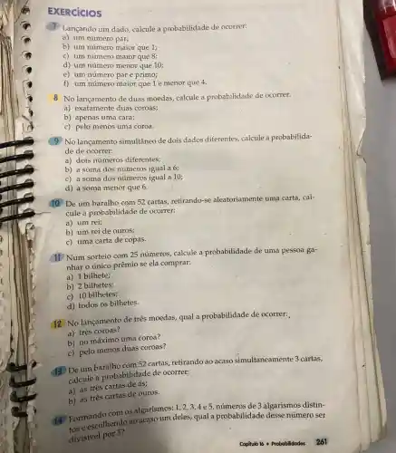 EXERCICIOS
1 Lançando um dado calcule a probabilidade de ocorrer:
a) um número par;
b) um número maior que 1;
c) um número maior que 8;
d) um número menor que 10;
e) um número par e primo;
f) um número maior que 1 e menor que 4.
8 No lançamento de duas moedas, calcule a probabilidade de ocorrer:
a) exatamente duas coroas;
b) apenas uma cara;
c) pelo menos uma coroa.
(9) No lançamento simultâneo de dois dados diferentes calcule a probabilida-
de de ocorrer:
a) dois números diferentes;
b) a soma dos números igual a 6;
c) a soma dos números igual a 10;
d) a soma menor que 6.
10 De um baralho com 52 cartas retirando-se aleatoriamente uma carta, cal-
cule a probabilidade de ocorrer:
a) um rei;
b) um rei de ouros;
c) uma carta de copas.
(11) Num sorteio com 25 números calcule a probabilidade de uma pessoa ga-
nhar o único prêmio se ela comprar:
a) 1 bilhete;
b) 2 bilhetes;
c) 10 bilhetes;
d) todos os bilhetes.
12 No lançamento de três moedas, qual a probabilidade de ocorrer:
a) .três coroas?
b) no máximo uma coroa?
c) pelo menos duas coroas?
De um baralho com 52 cartas, retirando ao acaso simultaneamente 3 cartas,
calcule a probabilidade de ocorrer:
a) as três cartas de ás;
b) as três cartas de ouros.
(4) Formando cend os algarismos: 1 , 2,3,4e5, números de 3 algarismos distin-
e escolhendo ao acaso um deles, qual a probabilidade desse número ser
divisivel por 5?